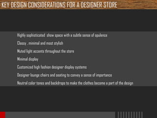 KEY DESIGN CONSIDERATIONS FOR A DESIGNER STORE

Highly sophisticated show space with a subtle sense of opulence
Classy , minimal and most stylish
Muted light accents throughout the store
Minimal display
Customized high fashion designer display systems
Designer lounge chairs and seating to convey a sense of importance
Neutral color tones and backdrops to make the clothes become a part of the design

 