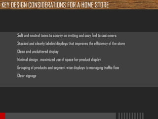 KEY DESIGN CONSIDERATIONS FOR A HOME STORE

Soft and neutral tones to convey an inviting and cozy feel to customers
Stacked and clearly labeled displays that improves the efficiency of the store
Clean and uncluttered display
Minimal design , maximized use of space for product display
Grouping of products and segment wise displays to managing traffic flow
Clear signage

 