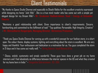 Client Testimonials
“My thanks to Space Studio Chennai and especially to Shashi Rekha for the excellent creativity expressed
while designing my home “Juhi Villa” . She is a true mind reader who has come out with a simple yet
elegant design for my Dream Villa”– Mr. Sivakumar Radhakrishnan, Head – Energy at Schneider
Electric
“Maintains a good relationship with client. Gives importance to client’s requirements. Sincere,
hardworking and committed to the fulfilment of task” “Top qualities: Personable, High Integrity, Creative”
- Mr. Ghireedharan Rengarajulu, Managing Director, Shreenivas Promoters
“Thank you Space Studio Chennai for coming up with a wonderful concept for our fashion store, in a short
span. The colour theme, display systems, lighting and everything about the store is excellent. We are very
happy and thankful. Your enthusiasm and dedication is a motivation for us. You guys completed the store
in 21 days and it has come out really well. ” – Chirag Batavia, Anjali Batavia & Dia
“ Classy, stylish, systematic and simply wonderful. These guys have done a great job on my home
interiors and I feel absolutely no difference between the interior spaces in the US and what they created
for my home here in India ” – Sangeetha Subramnaiam , ICI , USA

 