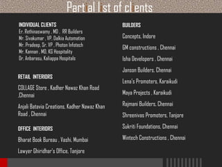 Partial list of clients
INDIVIDUAL CLIENTS
Er. Rethinaswamy , MD , RR Builders
Mr. Sivakumar , VP, Dalkia Automation
Mr. Pradeep, Sr. VP , Photon Infotech
Mr. Kannan , MD, KG Hospitality
Dr. Anbarasu, Kaliappa Hospitals

BUILDERS

Concepts, Indore
GM constructions , Chennai
Isha Developers , Chennai
Janson Builders, Chennai

RETAIL INTERIORS

COLLAGE Store , Kadher Nawaz Khan Road
,Chennai

Lena’s Promoters, Karaikudi
Maya Projects , Karaikudi

Anjali Batavia Creations, Kadher Nawaz Khan
Road , Chennai

Rajmani Builders, Chennai

OFFICE INTERIORS

Sukriti Foundations, Chennai

Bharat Book Bureau , Vashi, Mumbai

Wintech Constructions , Chennai

Lawyer Ghiridhar’s Office, Tanjore

Shreenivas Promoters, Tanjore

 