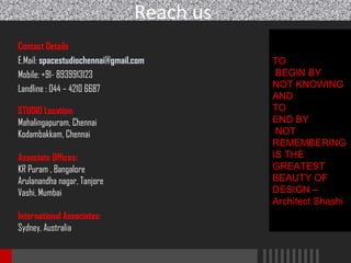 Reach us
Contact Details
E.Mail: spacestudiochennai@gmail.com
Mobile: +91- 8939913123
Landline : 044 – 4210 6687
STUDIO Location:
Mahalingapuram, Chennai
Kodambakkam, Chennai
Associate Offices:
KR Puram , Bangalore
Arulanandha nagar, Tanjore
Vashi, Mumbai
International Associates:
Sydney, Australia

TO
BEGIN BY
NOT KNOWING
AND
TO
END BY
NOT
REMEMBERING
IS THE
GREATEST
BEAUTY OF
DESIGN –
Architect Shashi

 