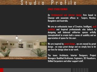 Studio

P r o f il e
SPACE STUDIO CHENNAI
An Architectural and interior design firm based in
Chennai with associate offices in Tanjore, Mumbai,
Bangalore and Australia.
We are an enthusiastic team of Creative, Intelligent, well
qualified and Inspired professionals who believe in
designing well balanced utilitarian spaces artfully
conceptualized to create both a sense of usability and an
appreciation of space for the user.
We are inspired by great design , we are moved by great
design , we enjoy great design and we simply love to let
our love for design show in our work.

3 dimensional visual of a living room

The team: Architects, Interior Designers, Project
Managers Qualified Draftsmen, Engineers, 3D Visualizers,
Skilled Carpenters and other support staff.

 
