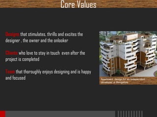 Core Values
Designs that stimulates, thrills and excites the
designer , the owner and the onlooker
Clients who love to stay in touch even after the
project is completed
Team that thoroughly enjoys designing and is happy
and focused

Apartment design for an Independent
developer at Bangalore

 