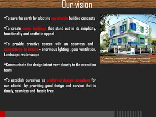 Our vision
To save the earth by adopting sustainable building concepts
To create iconic buildings that stand out in its simplicity,
functionality and aesthetic appeal
To provide creative spaces with an openness and
connectivity to nature – enormous lighting , good ventilation,
Landscape, waterscape
Communicate the design intent very clearly to the execution
team
To establish ourselves as preferred design consultant for
our clients by providing good design and service that is
timely, seamless and hassle free

“CANOPY” Apartment design for Wintech
Constructions at Thoraipakkam , Chennai

 