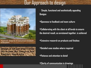 Our Approach to design
 Simple, functional and aesthetically appealing
Designs
Openness to feedback and team culture
Collaborating with the client at all levels to ensure
the desired result, as envisioned together, is achieved
Apartment design for an Independent developer
at Bangalore

Design is not just what it looks
like or feels like. Design is how
it works – Steve Jobs

Extensive research on products and finishes
Detailed case studies where required
Patience and attention to detail
Clarity of communication in drawings

 