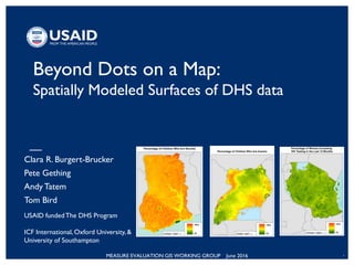 MEASURE EVALUATION GIS WORKING GROUP June 2016 1
Beyond Dots on a Map:
Spatially Modeled Surfaces of DHS data
Clara R. Burgert-Brucker
Pete Gething
Andy Tatem
Tom Bird
USAID fundedThe DHS Program
ICF International, Oxford University, &
University of Southampton
 