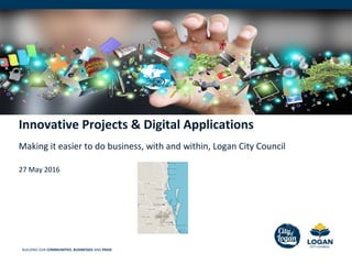 BUILDING OUR COMMUNITIES, BUSINESSES AND PRIDE
Innovative Projects & Digital Applications
Making it easier to do business, with and within, Logan City Council
27 May 2016
 