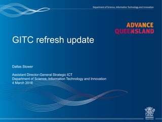 GITC refresh update
Dallas Stower
Assistant Director-General Strategic ICT
Department of Science, Information Technology and Innovation
4 March 2016
 