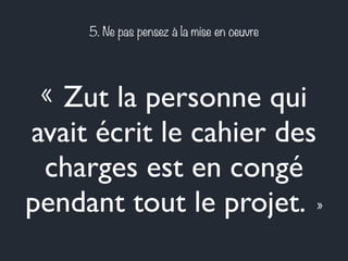 5. Ne pas pensez à la mise en oeuvre 
« Zut la personne qui 
avait écrit le cahier des 
charges est en congé 
pendant tout le projet. » 
 