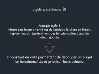 Agilité & spécification (1) 
Principe agile 1 
Notre plus haute priorité est de satisfaire le client en livrant 
rapidement et régulièrement des fonctionnalités à grande 
valeur ajoutée. 
Il nous faut un outil permettant de découper un projet 
en fonctionnalités et prioriser leurs valeurs. 
 