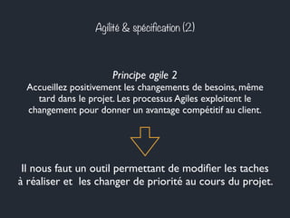 Agilité & spécification (2) 
Principe agile 2 
Accueillez positivement les changements de besoins, même 
tard dans le projet. Les processus Agiles exploitent le 
changement pour donner un avantage compétitif au client. 
Il nous faut un outil permettant de modifier les taches 
à réaliser et les changer de priorité au cours du projet. 
 