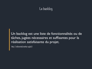 Le backlog 
Un backlog est une liste de fonctionnalités ou de 
tâches, jugées nécessaires et suffisantes pour la 
réalisation satisfaisante du projet. 
http://referentiel.institut-agile.fr 
 