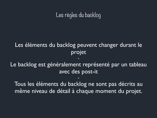 Les règles du backlog 
Les éléments du backlog peuvent changer durant le 
projet 
- 
Le backlog est généralement représenté par un tableau 
avec des post-it 
- 
Tous les éléments du backlog ne sont pas décrits au 
même niveau de détail à chaque moment du projet. 
 