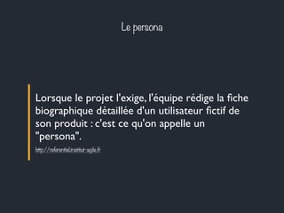 Le persona 
Lorsque le projet l'exige, l'équipe rédige la fiche 
biographique détaillée d'un utilisateur fictif de 
son produit : c'est ce qu'on appelle un 
"persona". 
http://referentiel.institut-agile.fr 
 