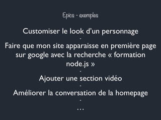 Epics - exemples 
Customiser le look d’un personnage 
- 
Faire que mon site apparaisse en première page 
sur google avec la recherche « formation 
node.js » 
- 
Ajouter une section vidéo 
- 
Améliorer la conversation de la homepage 
- 
… 
 