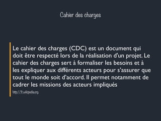 Cahier des charges 
Le cahier des charges (CDC) est un document qui 
doit être respecté lors de la réalisation d'un projet. Le 
cahier des charges sert à formaliser les besoins et à 
les expliquer aux différents acteurs pour s’assurer que 
tout le monde soit d’accord. Il permet notamment de 
cadrer les missions des acteurs impliqués 
http://fr.wikipedia.org 
 