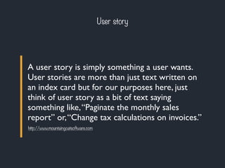 User story 
A user story is simply something a user wants. 
User stories are more than just text written on 
an index card but for our purposes here, just 
think of user story as a bit of text saying 
something like, “Paginate the monthly sales 
report” or, “Change tax calculations on invoices.” 
http://www.mountaingoatsoftware.com 
 