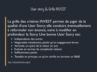 User story & Grille INVEST 
La grille des critères INVEST permet de juger de la 
qualité d'une User Story; elle conduira éventuellement 
à reformuler son énoncé, voire à modifier en 
profondeur la Story. Une bonne User Story est: 
▪ Indépendante des autres 
▪ Négociable initialement, plutôt qu'un engagement ferme 
▪ Verticale, ou ayant de la valeur en soit 
▪ Evaluée en termes de complexité relative 
▪ Suffisamment petite 
▪ Testable en principe, ce qu'on vérifie en écrivant un test 
http://referentiel.institut-agile.fr 
 