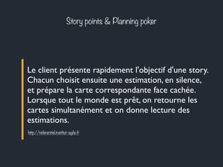 Story points & Planning poker 
Le client présente rapidement l'objectif d'une story. 
Chacun choisit ensuite une estimation, en silence, 
et prépare la carte correspondante face cachée. 
Lorsque tout le monde est prêt, on retourne les 
cartes simultanément et on donne lecture des 
estimations. 
http://referentiel.institut-agile.fr 
 