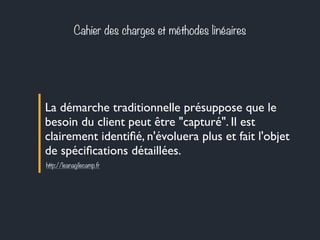 Cahier des charges et méthodes linéaires 
La démarche traditionnelle présuppose que le 
besoin du client peut être "capturé". Il est 
clairement identifié, n'évoluera plus et fait l'objet 
de spécifications détaillées. 
http://leanagilecamp.fr 
 