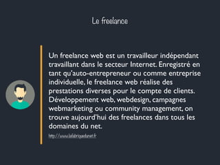 Le freelance 
Un freelance web est un travailleur indépendant 
travaillant dans le secteur Internet. Enregistré en 
tant qu’auto-entrepreneur ou comme entreprise 
individuelle, le freelance web réalise des 
prestations diverses pour le compte de clients. 
Développement web, webdesign, campagnes 
webmarketing ou community management, on 
trouve aujourd’hui des freelances dans tous les 
domaines du net. 
http://www.lafabriquedunet.fr 
 