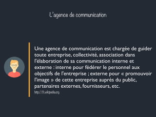 L’agence de communication 
Une agence de communication est chargée de guider 
toute entreprise, collectivité, association dans 
l'élaboration de sa communication interne et 
externe : interne pour fédérer le personnel aux 
objectifs de l'entreprise ; externe pour « promouvoir 
l'image » de cette entreprise auprès du public, 
partenaires externes, fournisseurs, etc. 
http://fr.wikipedia.org 
 