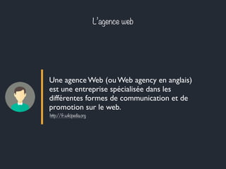 L’agence web 
Une agence Web (ou Web agency en anglais) 
est une entreprise spécialisée dans les 
différentes formes de communication et de 
promotion sur le web. 
http://fr.wikipedia.org 
 