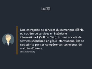 La SSII 
Une entreprise de services du numérique (ESN), 
ou société de services en ingénierie 
informatique1 (SSII ou SS2I), est une société de 
services spécialisée en génie informatique. Elle se 
caractérise par ses compétences techniques de 
maîtrise d'oeuvre. 
http://fr.wikipedia.org 
 