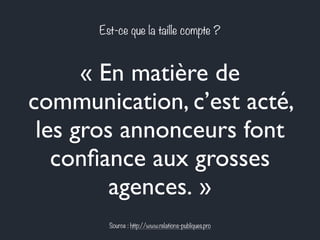 Est-ce que la taille compte ? 
« En matière de 
communication, c’est acté, 
les gros annonceurs font 
confiance aux grosses 
agences. » 
Source : http://www.relations-publiques.pro 
 