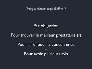 Pourquoi faire un appel d’offres ? 
Par obligation 
- 
Pour trouver le meilleur prestataire (?) 
- 
Pour faire jouer la concurrence 
- 
Pour avoir plusieurs avis 
 