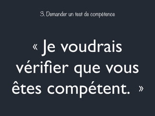 3. Demander un test de compétence 
« Je voudrais 
vérifier que vous 
êtes compétent. » 
 