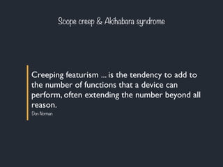 Scope creep & Akihabara syndrome 
Creeping featurism ... is the tendency to add to 
the number of functions that a device can 
perform, often extending the number beyond all 
reason. 
Don Norman 
 