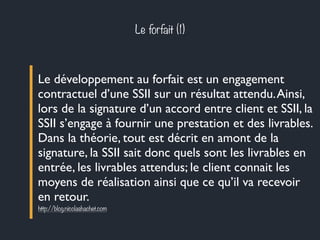 Le forfait (1) 
Le développement au forfait est un engagement 
contractuel d’une SSII sur un résultat attendu. Ainsi, 
lors de la signature d’un accord entre client et SSII, la 
SSII s’engage à fournir une prestation et des livrables. 
Dans la théorie, tout est décrit en amont de la 
signature, la SSII sait donc quels sont les livrables en 
entrée, les livrables attendus; le client connait les 
moyens de réalisation ainsi que ce qu’il va recevoir 
en retour. 
http://blog.nicolashachet.com 
 