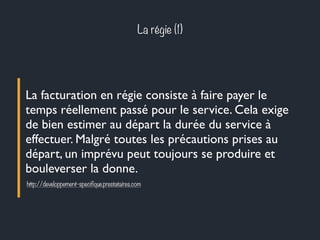 La régie (1) 
La facturation en régie consiste à faire payer le 
temps réellement passé pour le service. Cela exige 
de bien estimer au départ la durée du service à 
effectuer. Malgré toutes les précautions prises au 
départ, un imprévu peut toujours se produire et 
bouleverser la donne. 
http://developpement-specifique.prestataires.com 
 