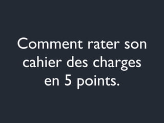Comment rater son 
cahier des charges 
en 5 points. 
 