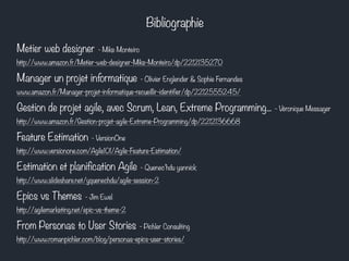 Bibliographie 
Metier web designer - Mike Monteiro 
http://www.amazon.fr/Metier-web-designer-Mike-Monteiro/dp/2212135270 
Manager un projet informatique - Olivier Englender & Sophie Fernandes 
www.amazon.fr/Manager-projet-informatique-recueillir-identifier/dp/2212555245/ 
Gestion de projet agile, avec Scrum, Lean, Extreme Programming... - Véronique Messager 
http://www.amazon.fr/Gestion-projet-agile-Extreme-Programming/dp/2212136668 
Feature Estimation - VersionOne 
http://www.versionone.com/Agile101/Agile-Feature-Estimation/ 
Estimation et planification Agile - Quenec’hdu yannick 
http://www.slideshare.net/yquenechdu/agile-session-2 
Epics vs Themes - Jim Ewel 
http://agilemarketing.net/epic-vs-theme-2 
From Personas to User Stories - Pichler Consulting 
http://www.romanpichler.com/blog/personas-epics-user-stories/ 
