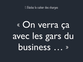 1. Bâclez le cahier des charges 
« On verra ça 
avec les gars du 
business … » 
 