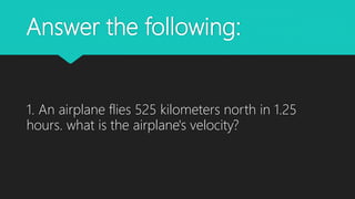 Answer the following:
1. An airplane flies 525 kilometers north in 1.25
hours. what is the airplane's velocity?
 