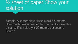 ½ sheet of paper. Show your
solution
Sample. A soccer player kicks a ball 6.5 meters.
How much time is needed for the ball to travel this
distance if its velocity is 22 meters per second
South?
 