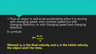 Thus an object is said to be accelerating when it is moving
with changing speed, with constant speed but with
changing direction, or with changing speed and changing
direction.
In symbols:
vf-vi
t
Wherein vf is the final velocity and vi is the initial velocity
the object and t for time.
a=
 