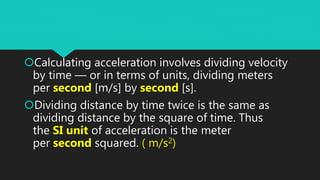 Calculating acceleration involves dividing velocity
by time — or in terms of units, dividing meters
per second [m/s] by second [s].
Dividing distance by time twice is the same as
dividing distance by the square of time. Thus
the SI unit of acceleration is the meter
per second squared. ( m/s2)
 