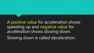 A positive value for acceleration shows
speeding up and negative value for
acceleration shows slowing down.
Slowing down is called deceleration.
 
