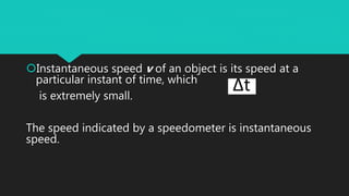 Instantaneous speed v of an object is its speed at a
particular instant of time, which
is extremely small.
The speed indicated by a speedometer is instantaneous
speed.
 