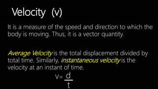 Velocity (v)
It is a measure of the speed and direction to which the
body is moving. Thus, it is a vector quantity.
Average Velocity is the total displacement divided by
total time. Similarly, instantaneous velocity is the
velocity at an instant of time.
V= d
t
 