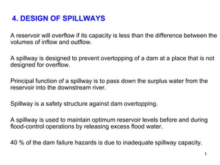 4. DESIGN OF SPILLWAYS
A reservoir will overflow if its capacity is less than the difference between the
volumes of inflow and outflow.
A spillway is designed to prevent overtopping of a dam at a place that is not
designed for overflow.
Principal function of a spillway is to pass down the surplus water from the
reservoir into the downstream river.
Spillway is a safety structure against dam overtopping.
A spillway is used to maintain optimum reservoir levels before and during
flood-control operations by releasing excess flood water.
40 % of the dam failure hazards is due to inadequate spillway capacity.
1
 