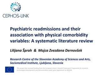 This	project	has	received	funding	from	the	European	Union’s	Seventh	Framework	Programme	for	research,	
technological	development	and	demonstration	under	grant	agreement	no	603264
Psychiatric	readmissions	and	their	
association	with	physical	comorbidity	
variables:	A	systematic	literature	review
Lilijana	Šprah &		Mojca	Zvezdana Dernovšek
Research	Centre	of	the	Slovenian	Academy	of	Sciences	and	Arts,
Sociomedical Institute,	Ljubljana,	Slovenia
 