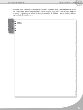 Cuarta Sesión Ordinaria	 Educación Inicial y Preescolar
13
NOTAS
22.	Los directores hacen un balance de esta primera experiencia de Aprendizaje entre escue-
las enfatizando la importancia de este trabajo colaborativo entre los colectivos docentes
y agentes educativos, en el que se generen espacios de diálogo y apoyo, en beneficio del
aprendizaje de los alumnos.
 