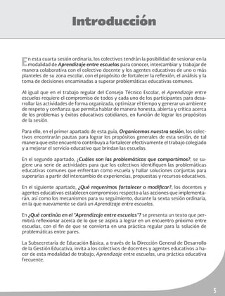 5
Introducción
En esta cuarta sesión ordinaria, los colectivos tendrán la posibilidad de sesionar en la
modalidad de Aprendizaje entre escuelas para conocer, intercambiar y trabajar de
manera colaborativa con el colectivo docente y los agentes educativos de uno o más
planteles de su zona escolar, con el propósito de fortalecer la reflexión, el análisis y la
toma de decisiones encaminadas a superar problemáticas educativas comunes.
Al igual que en el trabajo regular del Consejo Técnico Escolar, el Aprendizaje entre
escuelas requiere el compromiso de todos y cada uno de los participantes para desa-
rrollar las actividades de forma organizada, optimizar el tiempo y generar un ambiente
de respeto y confianza que permita hablar de manera honesta, abierta y crítica acerca
de los problemas y éxitos educativos cotidianos, en función de lograr los propósitos
de la sesión.
Para ello, en el primer apartado de esta guía, Organicemos nuestra sesión, los colec-
tivos encontrarán pautas para lograr los propósitos generales de esta sesión, de tal
manera que este encuentro contribuya a fortalecer efectivamente el trabajo colegiado
y a mejorar el servicio educativo que brindan las escuelas.
En el segundo apartado, ¿Cuáles son las problemáticas que compartimos?, se su-
giere una serie de actividades para que los colectivos identifiquen las problemáticas
educativas comunes que enfrentan como escuela y hallar soluciones conjuntas para
superarlas a partir del intercambio de experiencias, propuestas y recursos educativos.
En el siguiente apartado, ¿Qué requerimos fortalecer o modificar?, los docentes y
agentes educativos establecen compromisos respecto a las acciones que implementa-
rán, así como los mecanismos para su seguimiento, durante la sexta sesión ordinaria,
en la que nuevamente se dará un Aprendizaje entre escuelas.
En ¿Qué continúa en el “Aprendizaje entre escuelas”? se presenta un texto que per-
mitirá reflexionar acerca de lo que se aspira a lograr en un encuentro próximo entre
escuelas, con el fin de que se convierta en una práctica regular para la solución de
problemáticas entre pares.
La Subsecretaría de Educación Básica, a través de la Dirección General de Desarrollo
de la Gestión Educativa, invita a los colectivos de docentes y agentes educativos a ha-
cer de esta modalidad de trabajo, Aprendizaje entre escuelas, una práctica educativa
frecuente.
 
