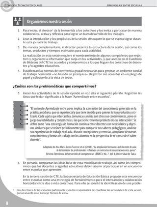 Consejos Técnicos Escolares	 Aprendizaje entre escuelas
8
1.	 Para iniciar, el director1
da la bienvenida a los colectivos y los invita a participar de manera
colaborativa, activa y reflexiva para lograr un buen desarrollo de los trabajos.
2.	 Lean la introducción y los propósitos de la sesión; destaquen lo que se espera lograr duran-
te esta jornada de trabajo.
3.	 De manera complementaria, el director presenta la estructura de la sesión, así como los
temas, productos y tiempos estimados para cada actividad.
	 La realización de esta sesión requiere el nombramiento de algunos compañeros que regis-
tren y organicen la información que surja en las actividades, y que anoten en el Cuaderno
de Bitácora del CTE los acuerdos y compromisos a los que lleguen los colectivos de docen-
tes y/o agentes educativos.
4.	 Establezcan las normas de convivencia grupal necesarias para generar un ambiente cordial
de trabajo horizontal –no basado en jerarquías–. Registren sus acuerdos en un pliego de
papel y colóquenlo a la vista de todos.
¿Cuáles son las problemáticas que compartimos?
5.	 Inicien las actividades de la sesión leyendo en voz alta el siguiente párrafo. Registren las
ideas que le dan significado a la frase “Aprendizaje entre escuelas”.
6.	 En plenaria, compartan las ideas base de esta modalidad de trabajo, así como los compro-
misos que los docentes o agentes educativos deben asumir al participar en un encuentro
entre escuelas que aprenden.
	 En la tercera sesión de CTE, la Subsecretaría de Educación Básica propuso este encuentro
entre escuelas como una estrategia de fortalecimiento para el intercambio y colaboración
horizontal entre dos o más colectivos. Para ello se solicitó la identificación de una proble-
Organicemos nuestra sesión
“El concepto Aprendizaje entre pares implica la valoración del conocimiento generado en la
práctica cotidiana, que es experiencial y que tiene sentido para quienes lo han producido y uti-
lizado. Cada sujeto que intercambia, comunica y analiza con otros sus conocimientos, pone en
juego sus habilidades y competencias, las que se incrementan producto de esa interacción”. Se
define como “una estrategia de formación continua entre docentes con necesidades y objeti-
vos similares que se reúnen periódicamente para compartir sus saberes pedagógicos, analizar
sus experiencias de trabajo en el aula, discutir concepciones y creencias, apropiarse de nuevos
conocimientos y formas de trabajo con los alumnos en la perspectiva de re-construir el saber
docente”.
Adaptado de Ana María Cerda Taverne et al. (2011), “La ampliación formadora del docente de aula
al de formador de profesionales reflexivos en contextos de cooperación entre pares”.
Revista Electrónica del desarrollo de competencias (REDEC), No. 7, Vol. 1, Universidad de Talca.
1
	 Los directores de las escuelas participantes son los responsables de coordinar las actividades de esta sesión,
previo acuerdo en el Consejo Técnico de Zona.
 