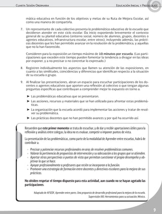 Cuarta Sesión Ordinaria	 Educación Inicial y Preescolar
9
mática educativa en función de los objetivos y metas de su Ruta de Mejora Escolar, así
como una manera de compartirla.
7.	 Un representante de cada colectivo presenta la problemática educativa de la escuela que
decidieron atender en este ciclo escolar. Da inicio exponiendo brevemente el contexto
general de su plantel educativo (entorno social, número de alumnos, grupos, docentes o
agentes educativos, infraestructura escolar, entre otros), incluyendo además, las prácti-
cas docentes que les han permitido avanzar en la resolución de la problemática, y aquellas
que no la han favorecido.
	 Consideren para la exposición un tiempo máximo de 10 minutos por escuela. (Las parti-
cipaciones que exceden este tiempo pueden fomentar la tendencia a divagar en las ideas
por exponer, y a no precisar o no concretar lo expresado.)
8.	 Registren individualmente los aspectos que llamen su atención de las exposiciones, en
cuanto a las similitudes, coincidencias y diferencias que identifican respecto a la situación
de su escuela o grupo.
9.	 Al finalizar las presentaciones, abran un espacio para escuchar participaciones de los do-
centes o agentes educativos que aporten una reflexión al colectivo o que tengan algunas
preguntas específicas que contribuyan a comprender mejor lo expuesto en torno a:
➤	 Las problemáticas educativas que se presentaron.
➤	 Las acciones, recursos y materiales que se han utilizado para afrontar estas problemá-
ticas.
➤	 La organización que la escuela acordó para implementar las acciones y tratar de resol-
ver su problemática.
➤	 Las prácticas docentes que no han permitido avances y por qué ha ocurrido así.
Recuerden que este primer momento se trata de escuchar, y de dar y recibir aportaciones útiles para la
reflexión y análisis entre colegas; la idea no es evaluar, competir o imponer puntos de vista.
La presentación de las problemáticas, como parte de la modalidad de Aprender entre escuelas, habrá de
contribuir a:
-	 Precisar y potenciar recursos profesionales en aras de resolver problemáticas comunes.
-	 Valorar la pertinencia de propuestas de intervención y su adecuación a los grupos que se atienden.
-	 Aportar otras perspectivas o puntos de vista que permitan cuestionar el propio desempeño y ob-
jetivar lo que se hace.
-	 Apoyar profesionalmente a profesores que recién se incorporan a la función.
-	 Promover una estrategia de formación entre docentes y directivos escolares para la mejora de sus
prácticas.
No olviden respetar el tiempo dispuesto para esta actividad, aun cuando no se hayan agotado las
participaciones.
Adaptado de AFSEDF, Aprender entre pares. Una propuesta de desarrollo profesional para la mejora de la escuela.
Supervisión XXI. Herramientas para su actuación, México.
 